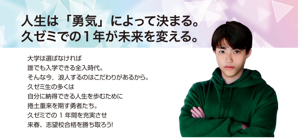 人生は「勇気」によって決まる。久ゼミでの1年が未来を変える。
大学は選ばなければ誰でも入学できる全入時代。そんな今、浪人するのはこだわりがあるから。久ゼミ生の多くは自分に納得できる人生を歩むために捲土重来を期す勇者たち。久ゼミでの1年間を充実させ、来春、志望校合格を勝ち取ろう！